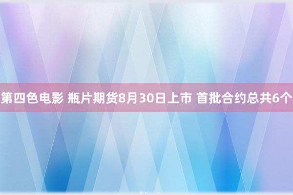 第四色电影 瓶片期货8月30日上市 首批合约总共6个