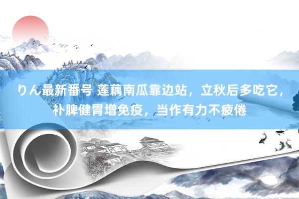 りん最新番号 莲藕南瓜靠边站，立秋后多吃它，补脾健胃增免疫，当作有力不疲倦