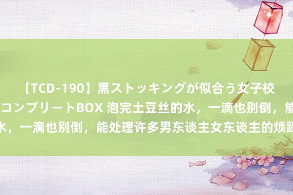 【TCD-190】黒ストッキングが似合う女子校生は美脚ニューハーフ コンプリートBOX 泡完土豆丝的水，一滴也别倒，能处理许多男东谈主女东谈主的烦躁，涨常识