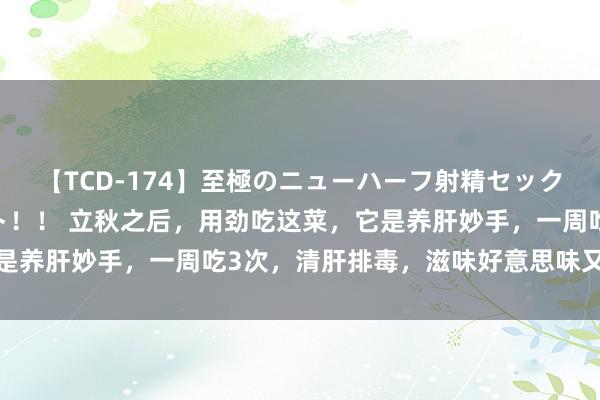 【TCD-174】至極のニューハーフ射精セックス16時間 特別版ベスト！！ 立秋之后，用劲吃这菜，它是养肝妙手，一周吃3次，清肝排毒，滋味好意思味又鲜好意思