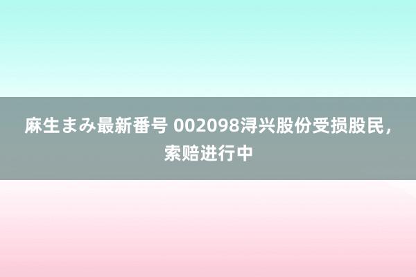 麻生まみ最新番号 002098浔兴股份受损股民，索赔进行中