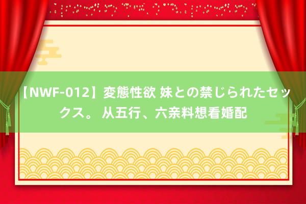 【NWF-012】変態性欲 妹との禁じられたセックス。 从五行、六亲料想看婚配