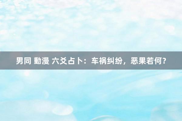 男同 動漫 六爻占卜：车祸纠纷，恶果若何？