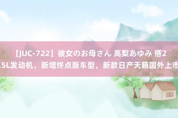 【JUC-722】彼女のお母さん 高梨あゆみ 搭2.5L发动机，新增终点版车型，新款日产天籁国外上市