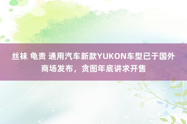 丝袜 龟责 通用汽车新款YUKON车型已于国外商场发布，贪图年底讲求开售