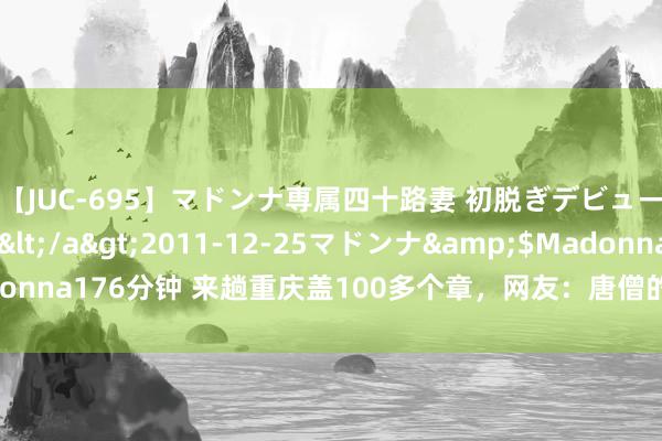 【JUC-695】マドンナ専属四十路妻 初脱ぎデビュー！！ 高梨あゆみ</a>2011-12-25マドンナ&$Madonna176分钟 来趟重庆盖100多个章，网友：唐僧的通关文牒都没这样夸张！