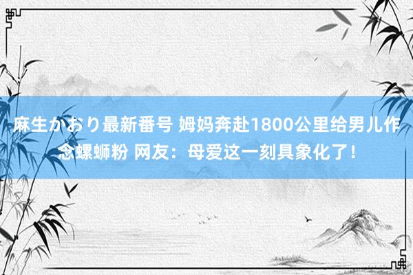 麻生かおり最新番号 姆妈奔赴1800公里给男儿作念螺蛳粉 网友：母爱这一刻具象化了！