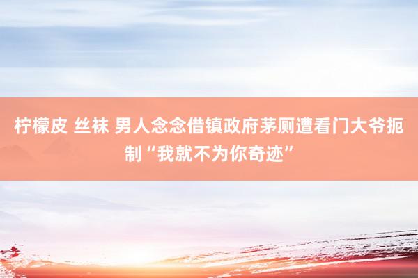 柠檬皮 丝袜 男人念念借镇政府茅厕遭看门大爷扼制“我就不为你奇迹”