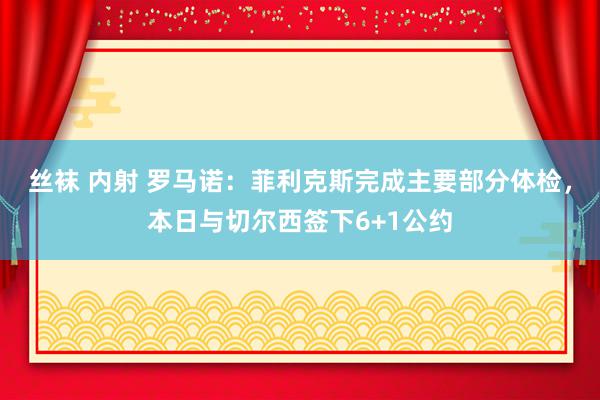 丝袜 内射 罗马诺：菲利克斯完成主要部分体检，本日与切尔西签下6+1公约