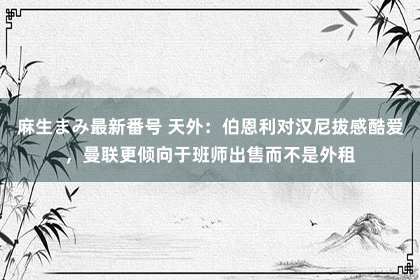 麻生まみ最新番号 天外：伯恩利对汉尼拔感酷爱，曼联更倾向于班师出售而不是外租