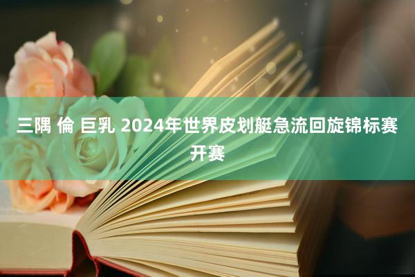 三隅 倫 巨乳 2024年世界皮划艇急流回旋锦标赛开赛