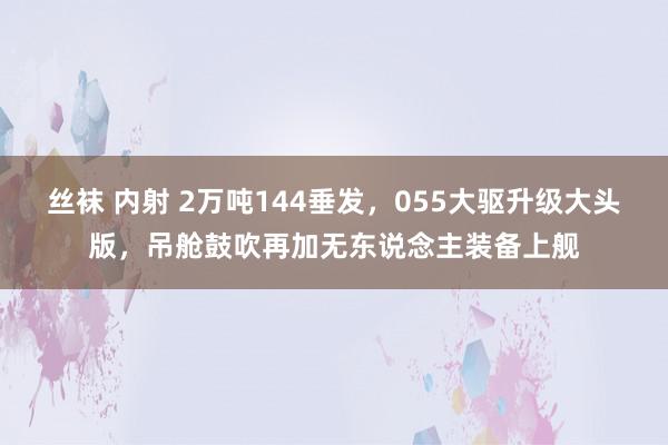 丝袜 内射 2万吨144垂发，055大驱升级大头版，吊舱鼓吹再加无东说念主装备上舰