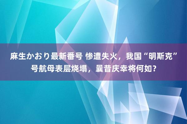 麻生かおり最新番号 惨遭失火，我国“明斯克”号航母表层烧塌，曩昔庆幸将何如？