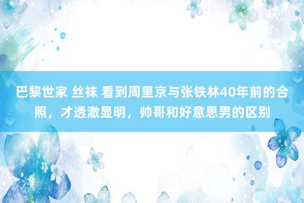 巴黎世家 丝袜 看到周里京与张铁林40年前的合照，才透澈显明，帅哥和好意思男的区别