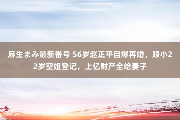 麻生まみ最新番号 56岁赵正平自爆再婚，跟小22岁空姐登记，上亿财产全给妻子