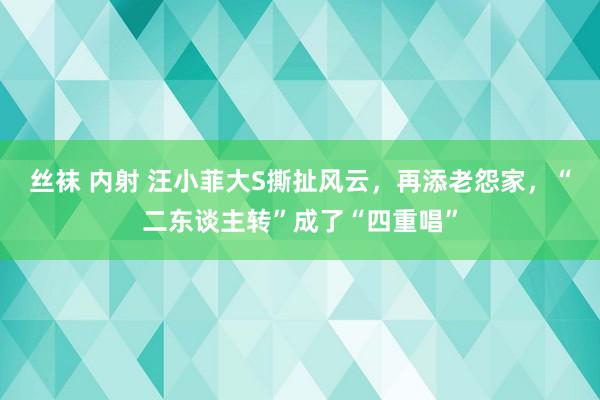 丝袜 内射 汪小菲大S撕扯风云，再添老怨家，“二东谈主转”成了“四重唱”