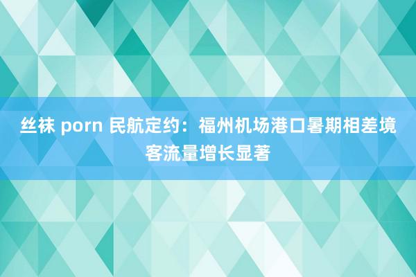 丝袜 porn 民航定约：福州机场港口暑期相差境客流量增长显著