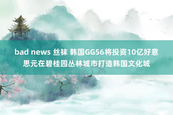 bad news 丝袜 韩国GG56将投资10亿好意思元在碧桂园丛林城市打造韩国文化城