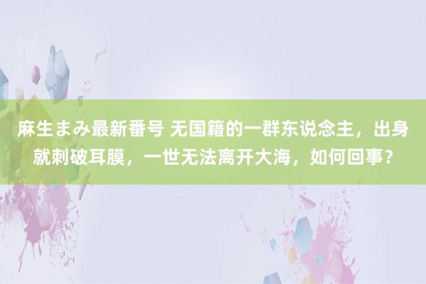 麻生まみ最新番号 无国籍的一群东说念主，出身就刺破耳膜，一世无法离开大海，如何回事？