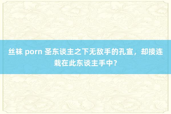 丝袜 porn 圣东谈主之下无敌手的孔宣，却接连栽在此东谈主手中？