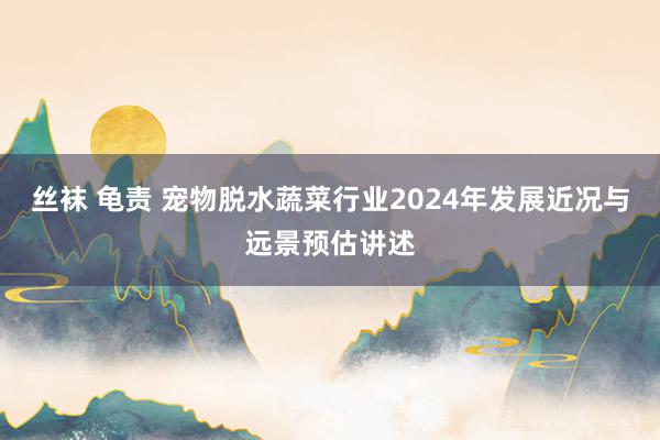 丝袜 龟责 宠物脱水蔬菜行业2024年发展近况与远景预估讲述