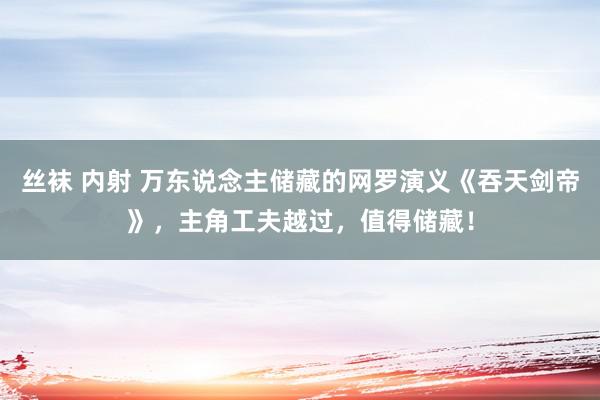 丝袜 内射 万东说念主储藏的网罗演义《吞天剑帝》，主角工夫越过，值得储藏！