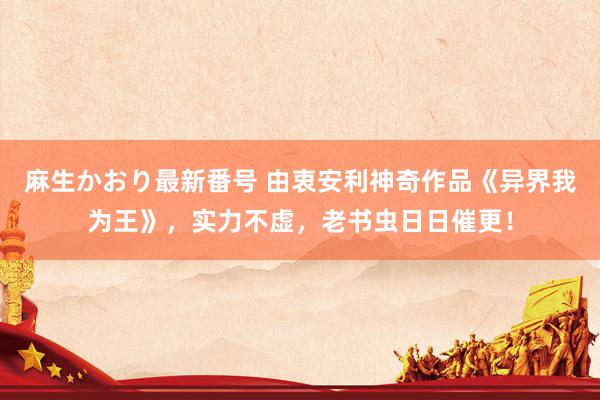 麻生かおり最新番号 由衷安利神奇作品《异界我为王》，实力不虚，老书虫日日催更！