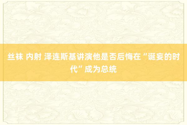 丝袜 内射 泽连斯基讲演他是否后悔在“诞妄的时代”成为总统