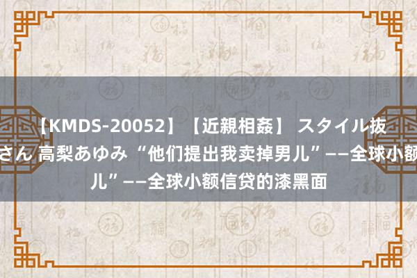 【KMDS-20052】【近親相姦】 スタイル抜群な僕の叔母さん 高梨あゆみ “他们提出我卖掉男儿”——全球小额信贷的漆黑面