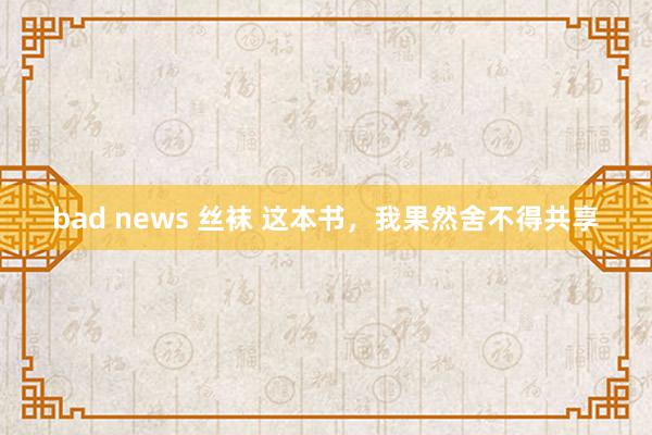 bad news 丝袜 这本书，我果然舍不得共享