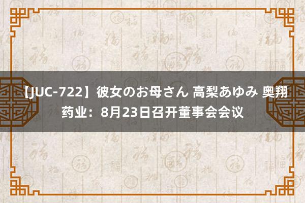 【JUC-722】彼女のお母さん 高梨あゆみ 奥翔药业：8月23日召开董事会会议