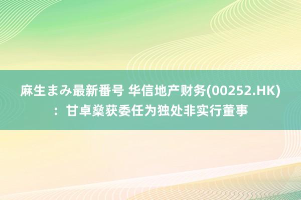 麻生まみ最新番号 华信地产财务(00252.HK)：甘卓燊获委任为独处非实行董事