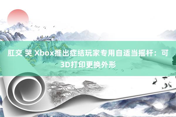 肛交 哭 Xbox推出症结玩家专用自适当摇杆：可3D打印更换外形