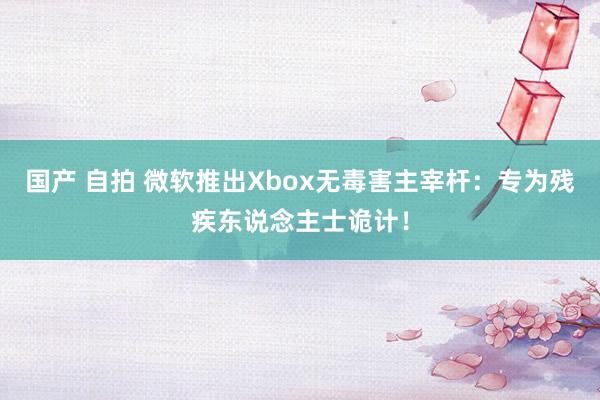 国产 自拍 微软推出Xbox无毒害主宰杆：专为残疾东说念主士诡计！