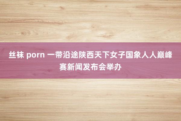 丝袜 porn 一带沿途陕西天下女子国象人人巅峰赛新闻发布会举办