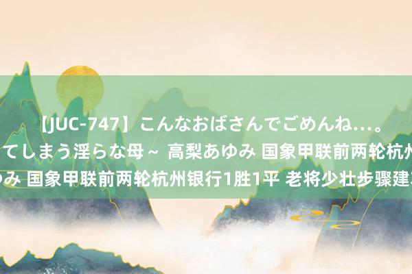 【JUC-747】こんなおばさんでごめんね…。～童貞チ○ポに発情してしまう淫らな母～ 高梨あゆみ 国象甲联前两轮杭州银行1胜1平 老将少壮步骤建功