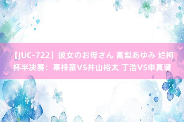 【JUC-722】彼女のお母さん 高梨あゆみ 烂柯杯半决赛：辜梓豪VS井山裕太 丁浩VS申真谞