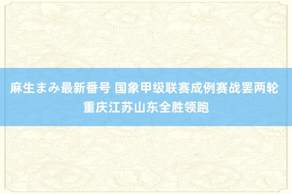 麻生まみ最新番号 国象甲级联赛成例赛战罢两轮 重庆江苏山东全胜领跑