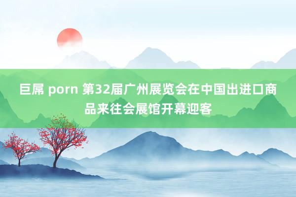 巨屌 porn 第32届广州展览会在中国出进口商品来往会展馆开幕迎客