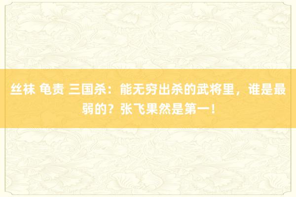 丝袜 龟责 三国杀：能无穷出杀的武将里，谁是最弱的？张飞果然是第一！