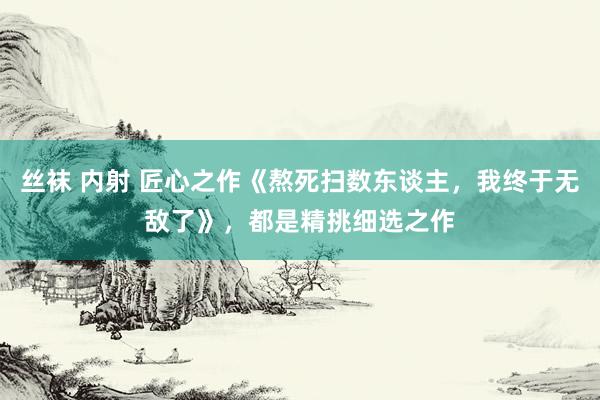 丝袜 内射 匠心之作《熬死扫数东谈主，我终于无敌了》，都是精挑细选之作