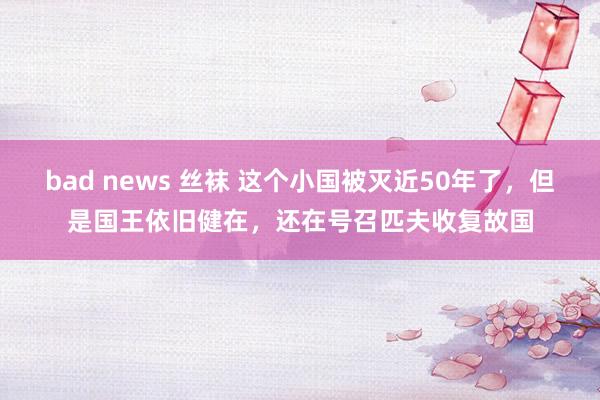 bad news 丝袜 这个小国被灭近50年了，但是国王依旧健在，还在号召匹夫收复故国