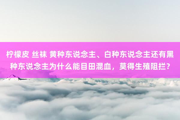 柠檬皮 丝袜 黄种东说念主、白种东说念主还有黑种东说念主为什么能目田混血，莫得生殖阻拦？