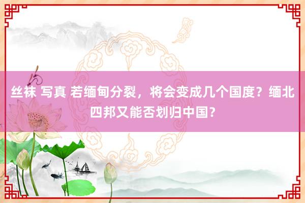 丝袜 写真 若缅甸分裂，将会变成几个国度？缅北四邦又能否划归中国？