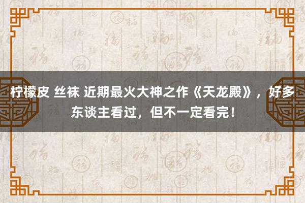 柠檬皮 丝袜 近期最火大神之作《天龙殿》，好多东谈主看过，但不一定看完！