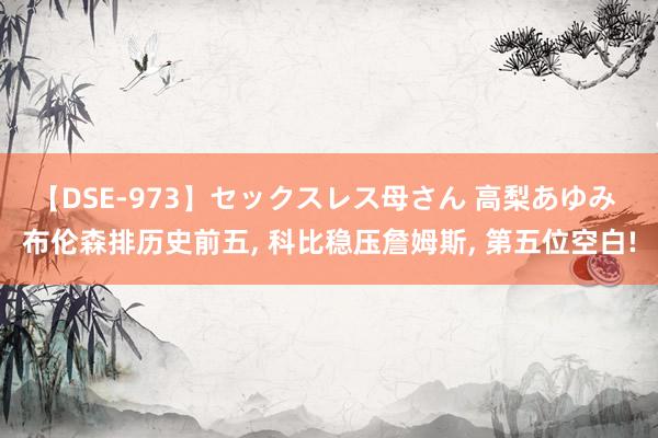 【DSE-973】セックスレス母さん 高梨あゆみ 布伦森排历史前五, 科比稳压詹姆斯, 第五位空白!