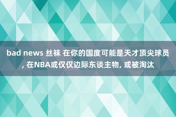 bad news 丝袜 在你的国度可能是天才顶尖球员, 在NBA或仅仅边际东谈主物, 或被淘汰