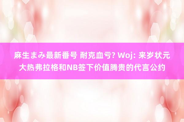 麻生まみ最新番号 耐克血亏? Woj: 来岁状元大热弗拉格和NB签下价值腾贵的代言公约