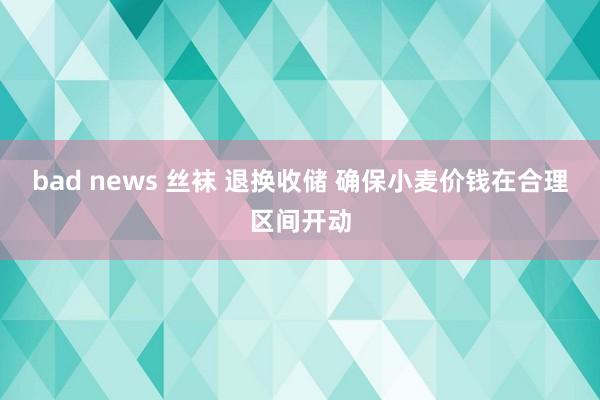 bad news 丝袜 退换收储 确保小麦价钱在合理区间开动