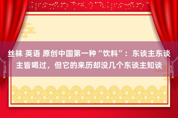 丝袜 英语 原创中国第一种“饮料”：东谈主东谈主皆喝过，但它的来历却没几个东谈主知谈